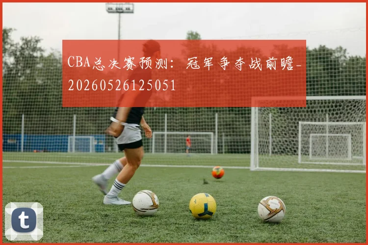 CBA总决赛预测：冠军争夺战前瞻_20260526125051