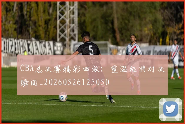 CBA总决赛精彩回放：重温经典对决瞬间_20260526125050